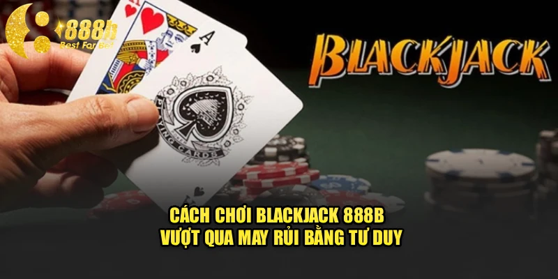 Cách Chơi Blackjack 888b - Vượt Qua May Rủi Bằng Tư Duy